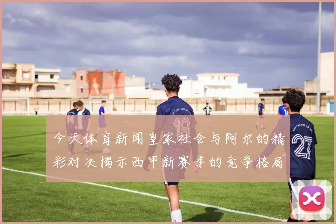 今天体育新闻皇家社会与阿尔的精彩对决揭示西甲新赛季的竞争格局与球队实力分析