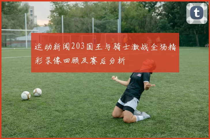 运动新闻203国王与骑士激战全场精彩录像回顾及赛后分析