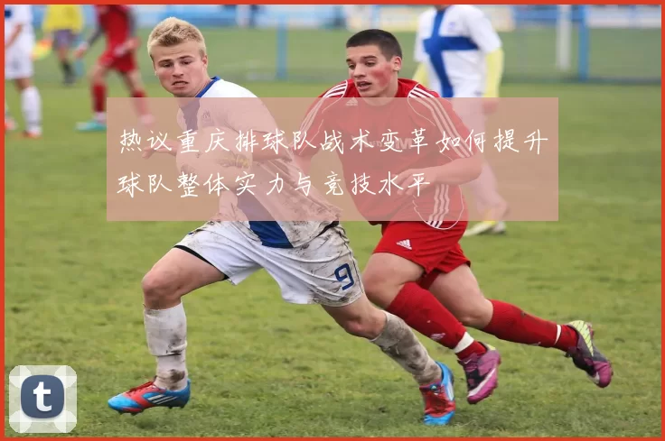 热议重庆排球队战术变革如何提升球队整体实力与竞技水平