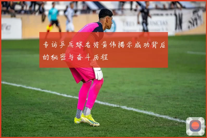 专访乒乓球名将黄伟揭示成功背后的秘密与奋斗历程