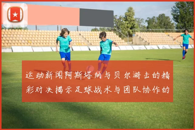 运动新闻阿斯塔纳与贝尔游击的精彩对决揭示足球战术与团队协作的魅力