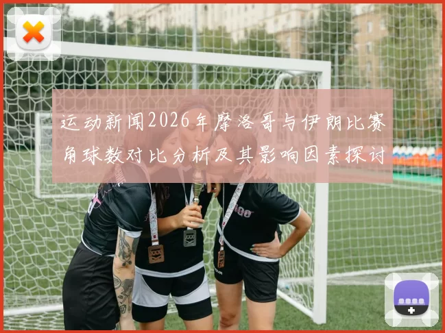 运动新闻2026年摩洛哥与伊朗比赛角球数对比分析及其影响因素探讨