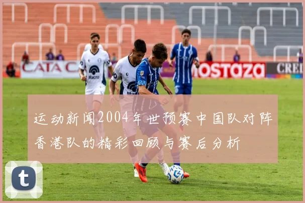 运动新闻2004年世预赛中国队对阵香港队的精彩回顾与赛后分析
