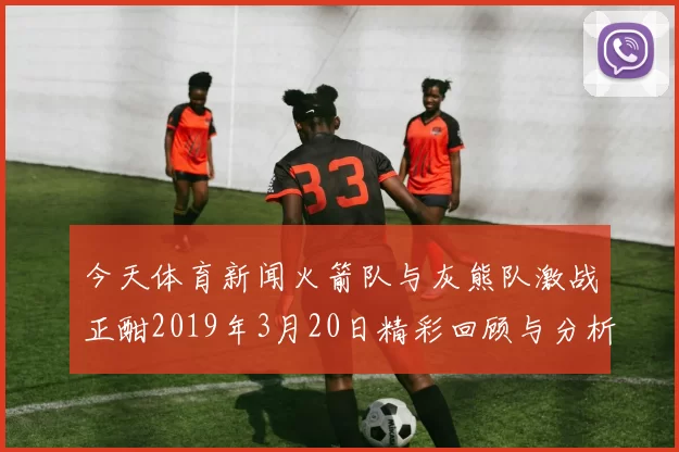 今天体育新闻火箭队与灰熊队激战正酣2019年3月20日精彩回顾与分析