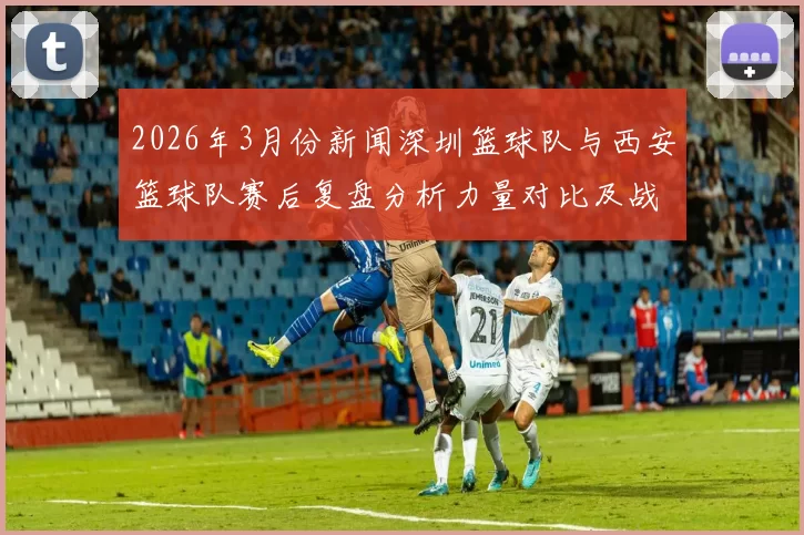 2026年3月份新闻深圳篮球队与西安篮球队赛后复盘分析力量对比及战术总结