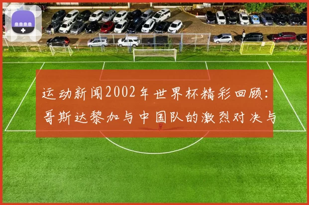 运动新闻2002年世界杯精彩回顾：哥斯达黎加与中国队的激烈对决与历史意义