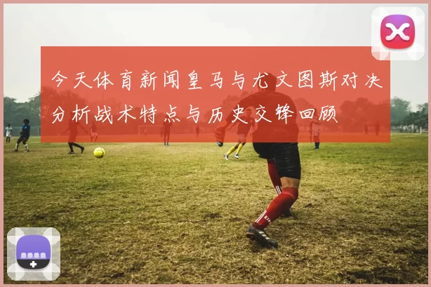 今天体育新闻皇马与尤文图斯对决分析战术特点与历史交锋回顾