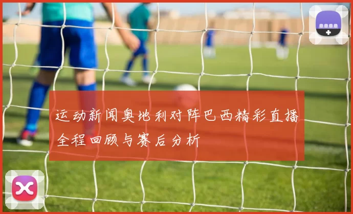 运动新闻奥地利对阵巴西精彩直播全程回顾与赛后分析