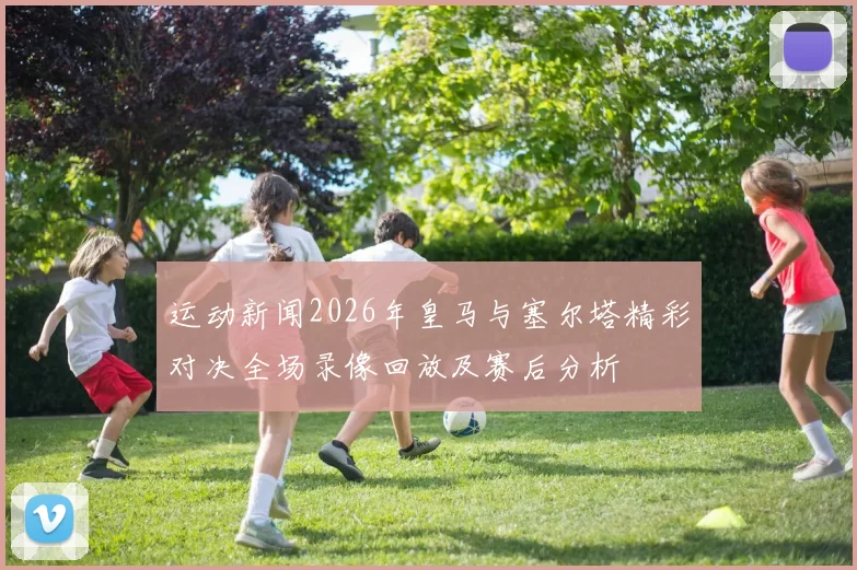 运动新闻2026年皇马与塞尔塔精彩对决全场录像回放及赛后分析